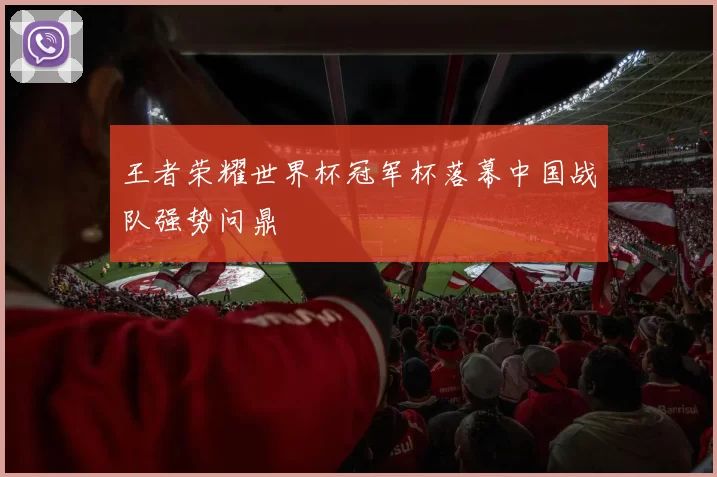 王者荣耀世界杯冠军杯落幕中国战队强势问鼎